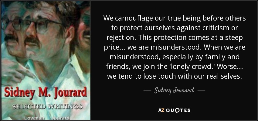 We camouflage our true being before others to protect ourselves against criticism or rejection. This protection comes at a steep price... we are misunderstood. When we are misunderstood, especially by family and friends, we join the 'lonely crowd.' Worse... we tend to lose touch with our real selves. - Sidney Jourard