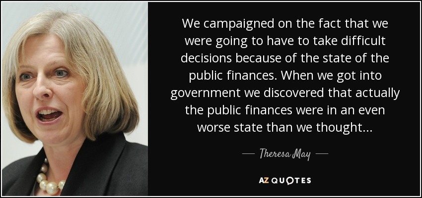 We campaigned on the fact that we were going to have to take difficult decisions because of the state of the public finances. When we got into government we discovered that actually the public finances were in an even worse state than we thought... - Theresa May