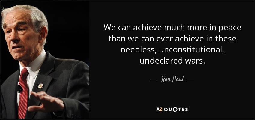 We can achieve much more in peace than we can ever achieve in these needless, unconstitutional, undeclared wars. - Ron Paul