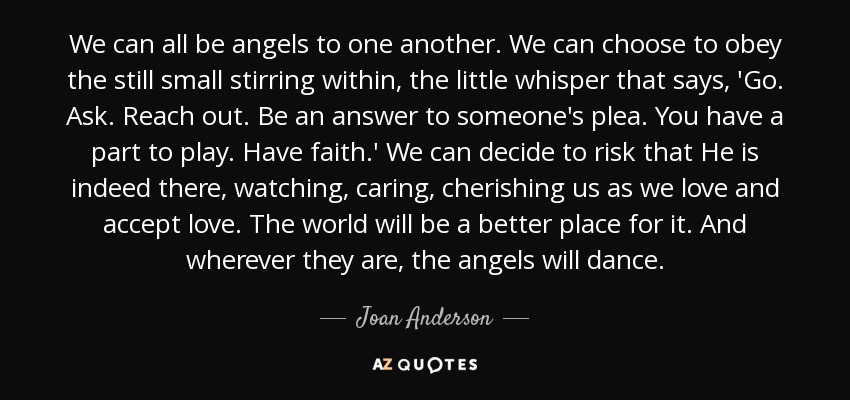 We can all be angels to one another. We can choose to obey the still small stirring within, the little whisper that says, 'Go. Ask. Reach out. Be an answer to someone's plea. You have a part to play. Have faith.' We can decide to risk that He is indeed there, watching, caring, cherishing us as we love and accept love. The world will be a better place for it. And wherever they are, the angels will dance. - Joan Anderson