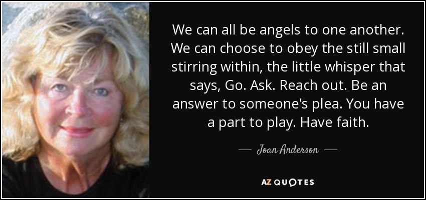 We can all be angels to one another. We can choose to obey the still small stirring within, the little whisper that says, Go. Ask. Reach out. Be an answer to someone's plea. You have a part to play. Have faith. - Joan Anderson