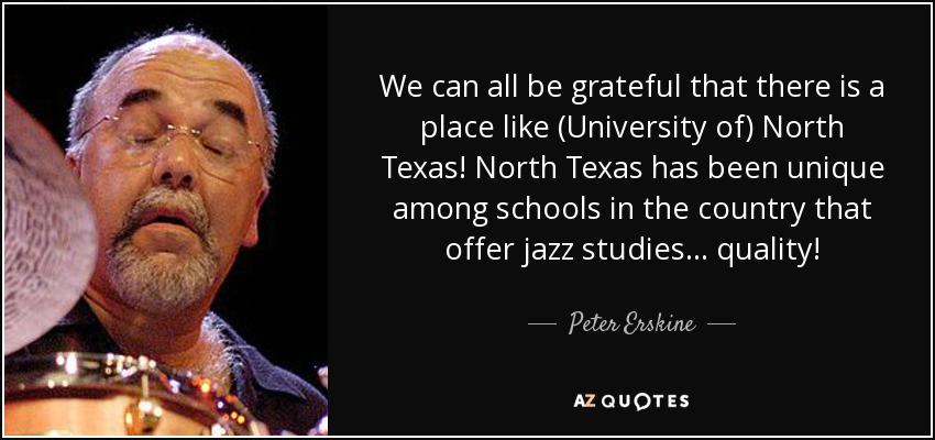 We can all be grateful that there is a place like (University of) North Texas! North Texas has been unique among schools in the country that offer jazz studies . . . quality! - Peter Erskine