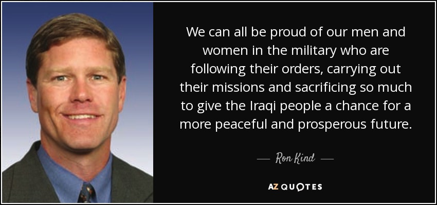 We can all be proud of our men and women in the military who are following their orders, carrying out their missions and sacrificing so much to give the Iraqi people a chance for a more peaceful and prosperous future. - Ron Kind