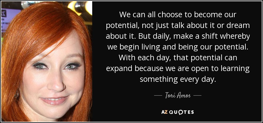 We can all choose to become our potential, not just talk about it or dream about it. But daily, make a shift whereby we begin living and being our potential. With each day, that potential can expand because we are open to learning something every day. - Tori Amos