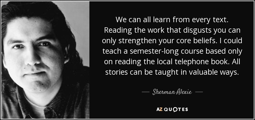 We can all learn from every text. Reading the work that disgusts you can only strengthen your core beliefs. I could teach a semester-long course based only on reading the local telephone book. All stories can be taught in valuable ways. - Sherman Alexie