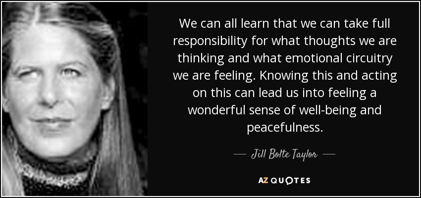We can all learn that we can take full responsibility for what thoughts we are thinking and what emotional circuitry we are feeling. Knowing this and acting on this can lead us into feeling a wonderful sense of well-being and peacefulness. - Jill Bolte Taylor