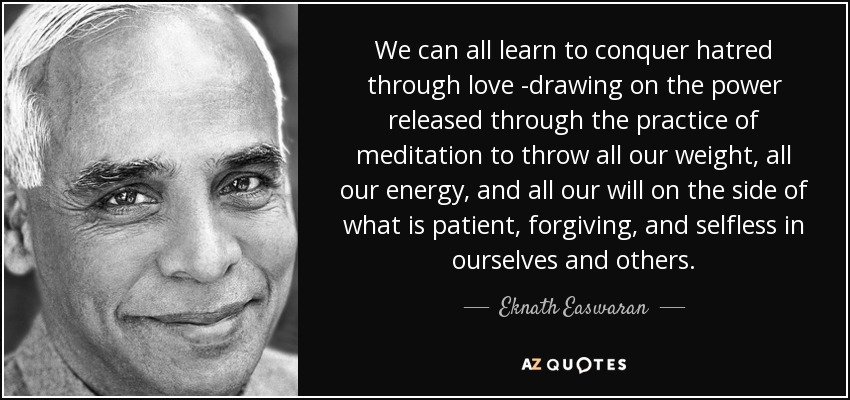 We can all learn to conquer hatred through love -drawing on the power released through the practice of meditation to throw all our weight, all our energy, and all our will on the side of what is patient, forgiving, and selfless in ourselves and others. - Eknath Easwaran