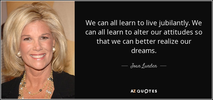 We can all learn to live jubilantly. We can all learn to alter our attitudes so that we can better realize our dreams. - Joan Lunden