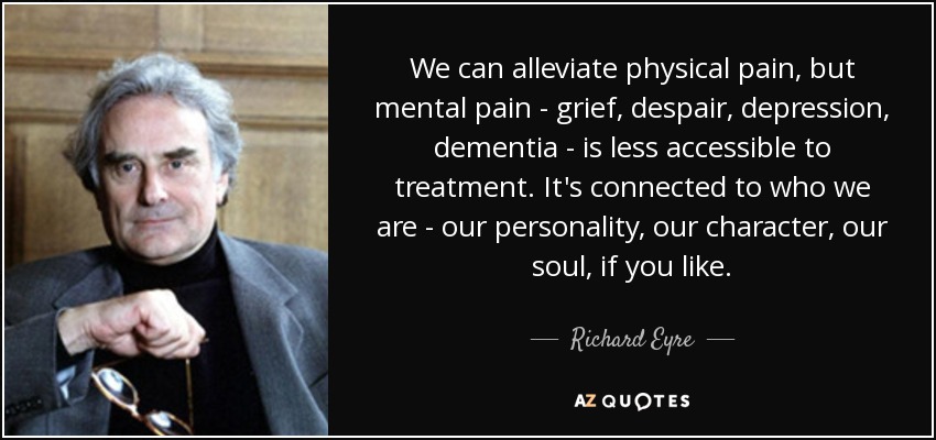 We can alleviate physical pain, but mental pain - grief, despair, depression, dementia - is less accessible to treatment. It's connected to who we are - our personality, our character, our soul, if you like. - Richard Eyre
