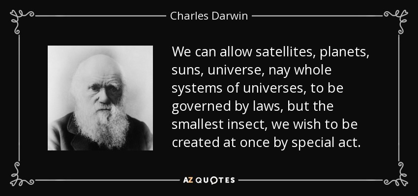 We can allow satellites, planets, suns, universe, nay whole systems of universes, to be governed by laws, but the smallest insect, we wish to be created at once by special act. - Charles Darwin