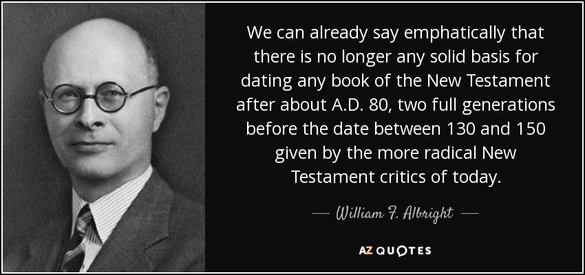 We can already say emphatically that there is no longer any solid basis for dating any book of the New Testament after about A.D. 80, two full generations before the date between 130 and 150 given by the more radical New Testament critics of today. - William F. Albright