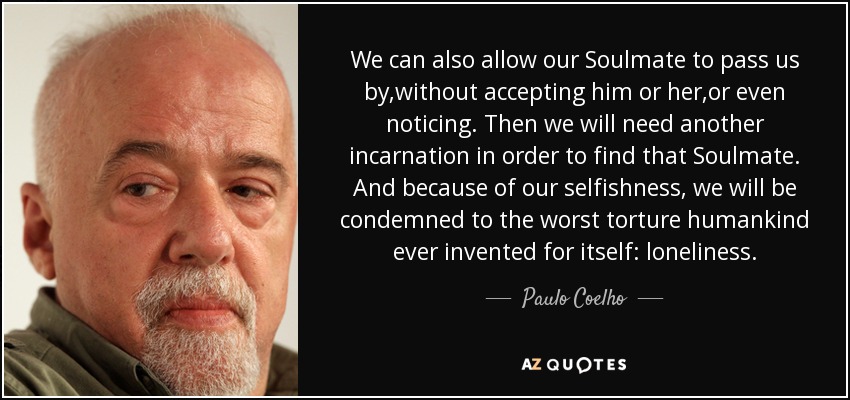 We can also allow our Soulmate to pass us by,without accepting him or her,or even noticing. Then we will need another incarnation in order to find that Soulmate. And because of our selfishness, we will be condemned to the worst torture humankind ever invented for itself: loneliness. - Paulo Coelho