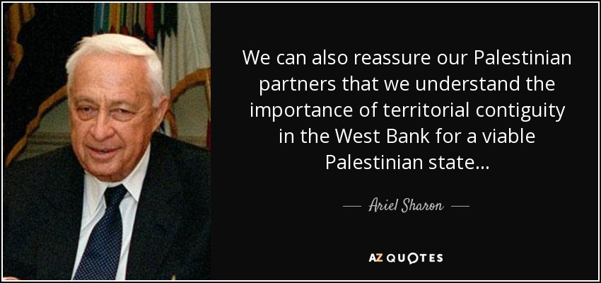 We can also reassure our Palestinian partners that we understand the importance of territorial contiguity in the West Bank for a viable Palestinian state ... - Ariel Sharon