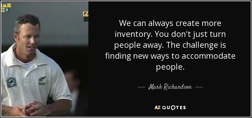 We can always create more inventory. You don't just turn people away. The challenge is finding new ways to accommodate people. - Mark Richardson