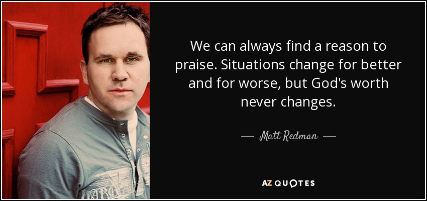 We can always find a reason to praise. Situations change for better and for worse, but God's worth never changes. - Matt Redman