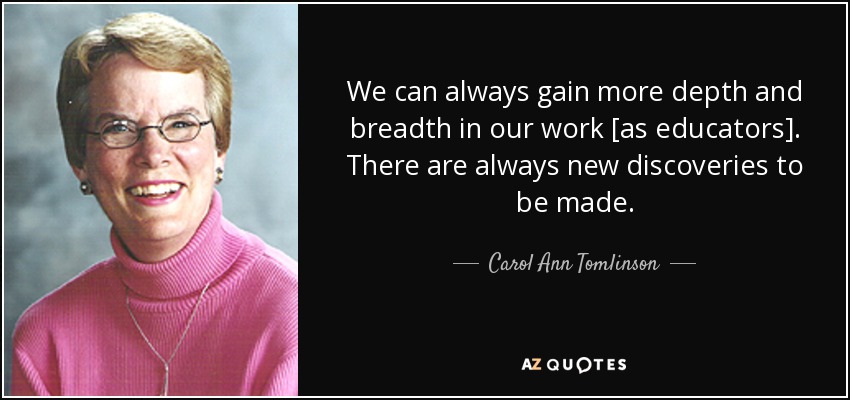 We can always gain more depth and breadth in our work [as educators]. There are always new discoveries to be made. - Carol Ann Tomlinson