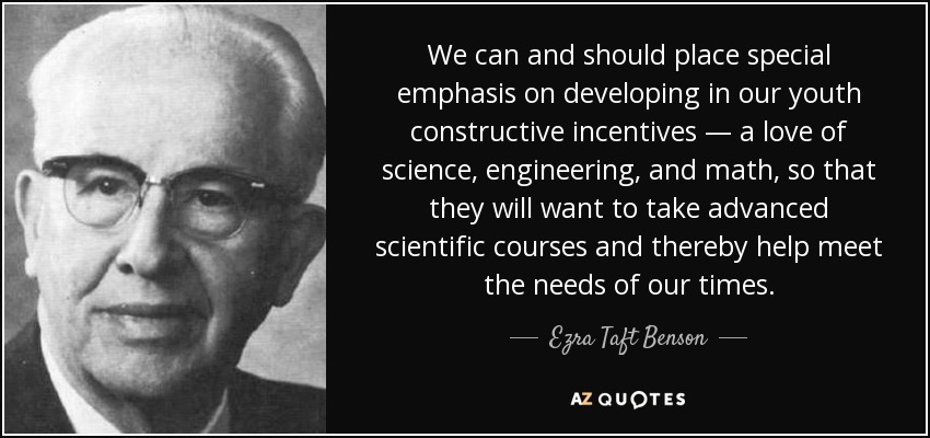 We can and should place special emphasis on developing in our youth constructive incentives — a love of science, engineering, and math, so that they will want to take advanced scientific courses and thereby help meet the needs of our times. - Ezra Taft Benson
