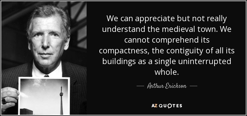 We can appreciate but not really understand the medieval town. We cannot comprehend its compactness, the contiguity of all its buildings as a single uninterrupted whole. - Arthur Erickson