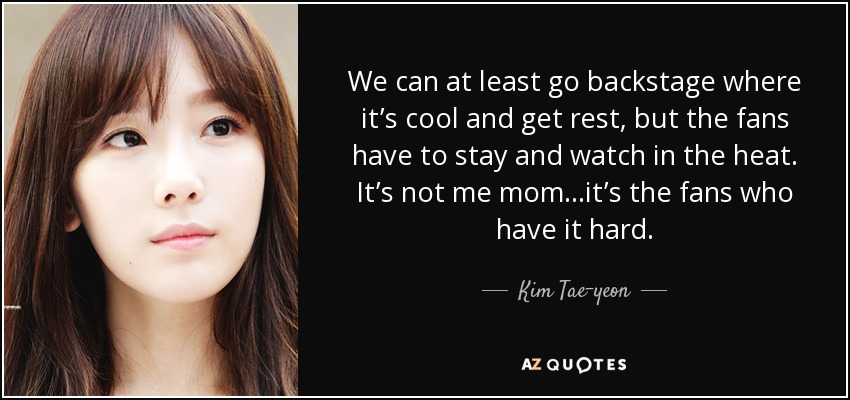 We can at least go backstage where it’s cool and get rest, but the fans have to stay and watch in the heat. It’s not me mom…it’s the fans who have it hard. - Kim Tae-yeon