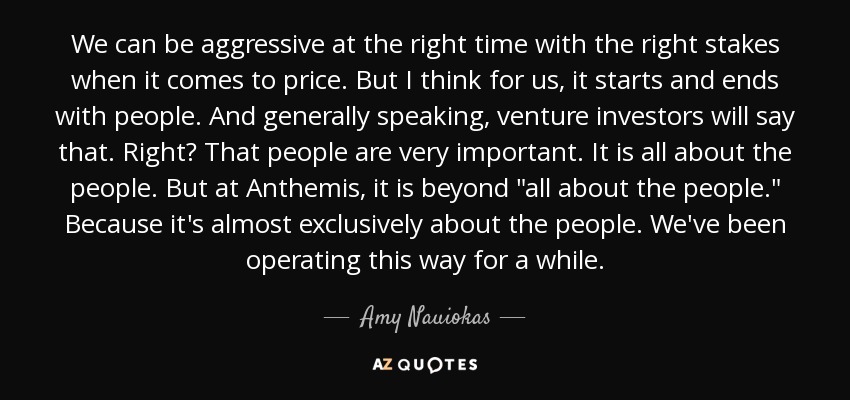 We can be aggressive at the right time with the right stakes when it comes to price. But I think for us, it starts and ends with people. And generally speaking, venture investors will say that. Right? That people are very important. It is all about the people. But at Anthemis, it is beyond 