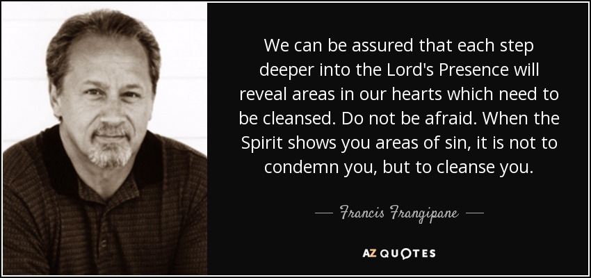 We can be assured that each step deeper into the Lord's Presence will reveal areas in our hearts which need to be cleansed. Do not be afraid. When the Spirit shows you areas of sin, it is not to condemn you, but to cleanse you. - Francis Frangipane
