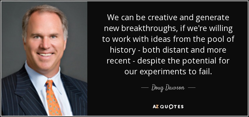 We can be creative and generate new breakthroughs, if we're willing to work with ideas from the pool of history - both distant and more recent - despite the potential for our experiments to fail. - Doug Dawson