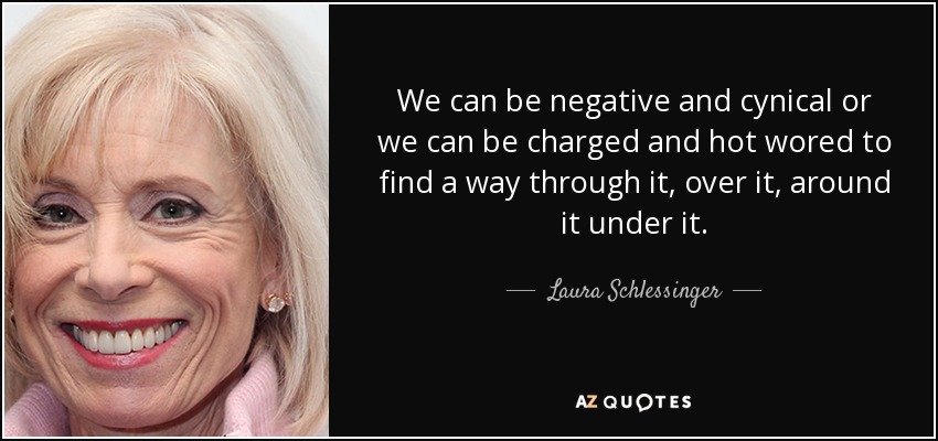 We can be negative and cynical or we can be charged and hot wored to find a way through it, over it, around it under it. - Laura Schlessinger