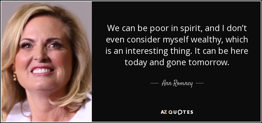 We can be poor in spirit, and I don’t even consider myself wealthy, which is an interesting thing. It can be here today and gone tomorrow. - Ann Romney