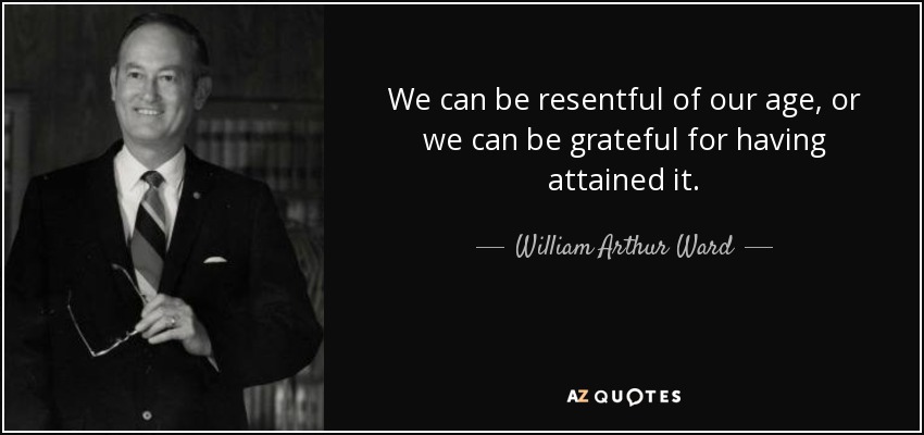 We can be resentful of our age, or we can be grateful for having attained it. - William Arthur Ward