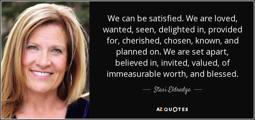 We can be satisfied. We are loved, wanted, seen, delighted in, provided for, cherished, chosen, known, and planned on. We are set apart, believed in, invited, valued, of immeasurable worth, and blessed. - Stasi Eldredge