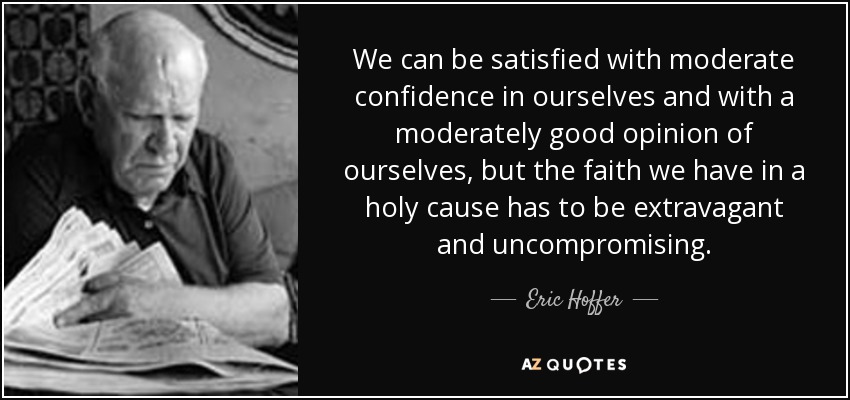 We can be satisfied with moderate confidence in ourselves and with a moderately good opinion of ourselves, but the faith we have in a holy cause has to be extravagant and uncompromising. - Eric Hoffer