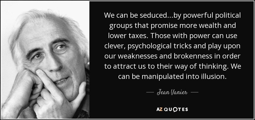 We can be seduced...by powerful political groups that promise more wealth and lower taxes. Those with power can use clever, psychological tricks and play upon our weaknesses and brokenness in order to attract us to their way of thinking. We can be manipulated into illusion. - Jean Vanier