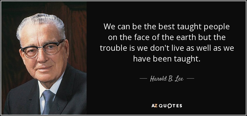 We can be the best taught people on the face of the earth but the trouble is we don't live as well as we have been taught. - Harold B. Lee