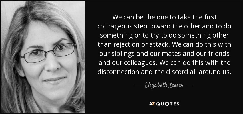 We can be the one to take the first courageous step toward the other and to do something or to try to do something other than rejection or attack. We can do this with our siblings and our mates and our friends and our colleagues. We can do this with the disconnection and the discord all around us. - Elizabeth Lesser