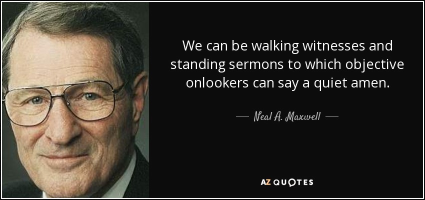 We can be walking witnesses and standing sermons to which objective onlookers can say a quiet amen. - Neal A. Maxwell