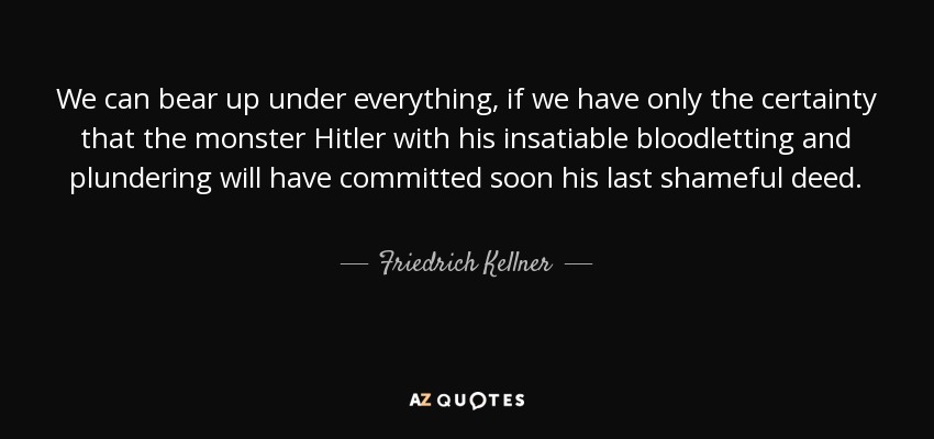 We can bear up under everything, if we have only the certainty that the monster Hitler with his insatiable bloodletting and plundering will have committed soon his last shameful deed. - Friedrich Kellner