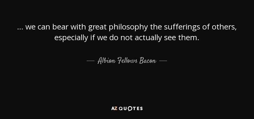 ... we can bear with great philosophy the sufferings of others, especially if we do not actually see them. - Albion Fellows Bacon