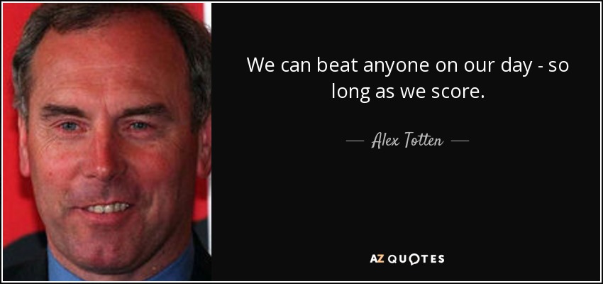 We can beat anyone on our day - so long as we score. - Alex Totten