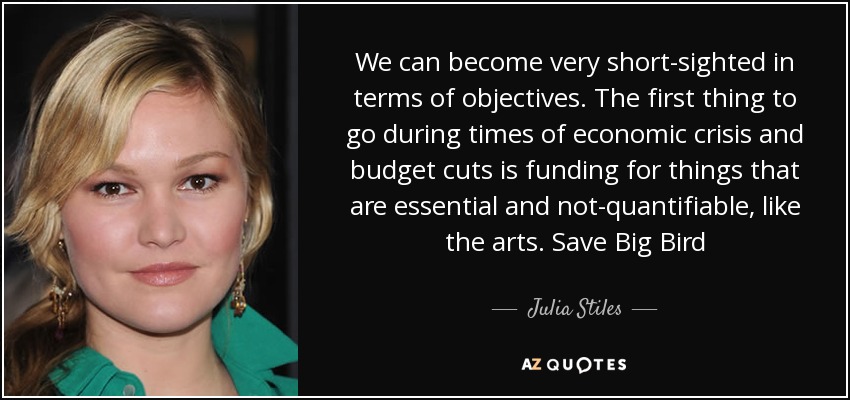 We can become very short-sighted in terms of objectives. The first thing to go during times of economic crisis and budget cuts is funding for things that are essential and not-quantifiable, like the arts. Save Big Bird - Julia Stiles