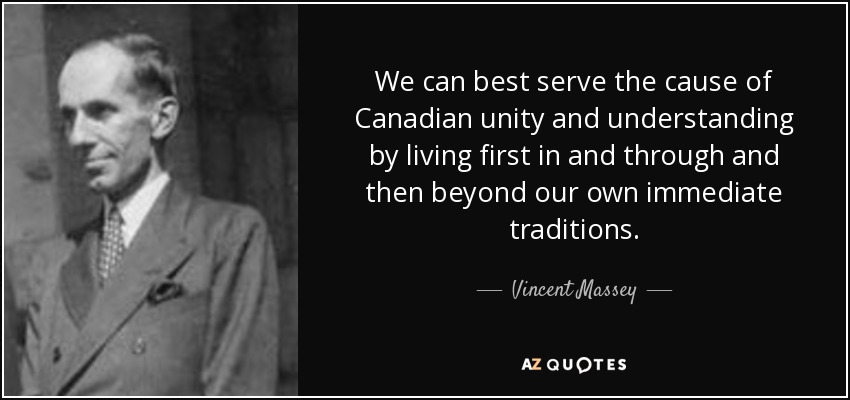 We can best serve the cause of Canadian unity and understanding by living first in and through and then beyond our own immediate traditions. - Vincent Massey