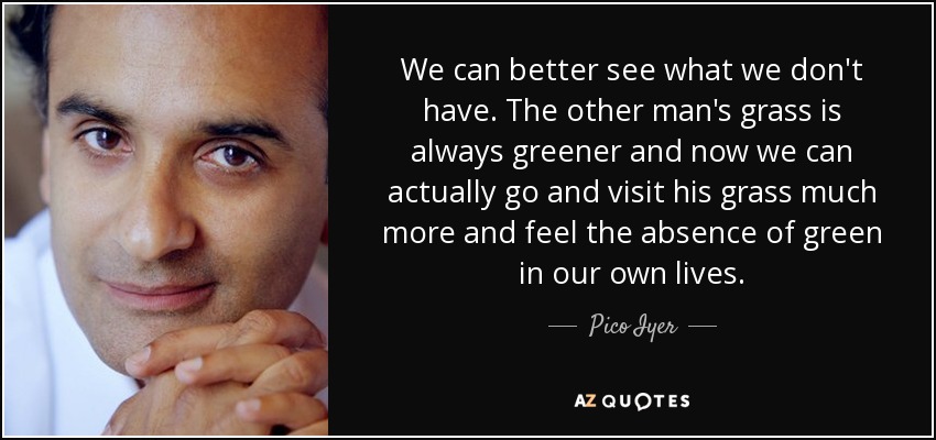 We can better see what we don't have. The other man's grass is always greener and now we can actually go and visit his grass much more and feel the absence of green in our own lives. - Pico Iyer