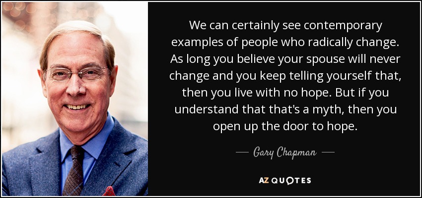 We can certainly see contemporary examples of people who radically change. As long you believe your spouse will never change and you keep telling yourself that, then you live with no hope. But if you understand that that's a myth, then you open up the door to hope. - Gary Chapman