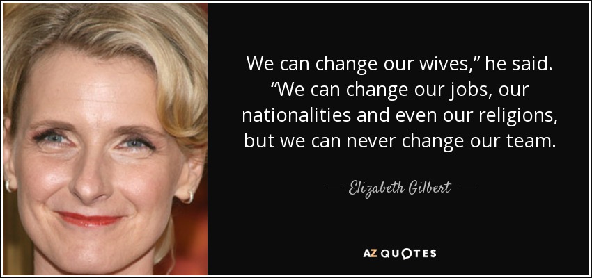 We can change our wives,” he said. “We can change our jobs, our nationalities and even our religions, but we can never change our team. - Elizabeth Gilbert