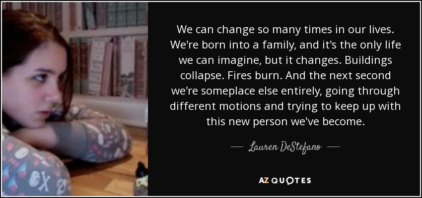 We can change so many times in our lives. We're born into a family, and it's the only life we can imagine, but it changes. Buildings collapse. Fires burn. And the next second we're someplace else entirely, going through different motions and trying to keep up with this new person we've become. - Lauren DeStefano