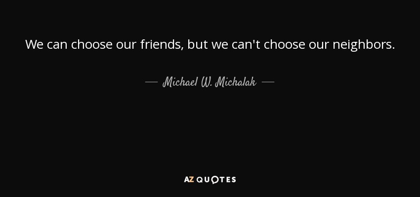 We can choose our friends, but we can't choose our neighbors. - Michael W. Michalak