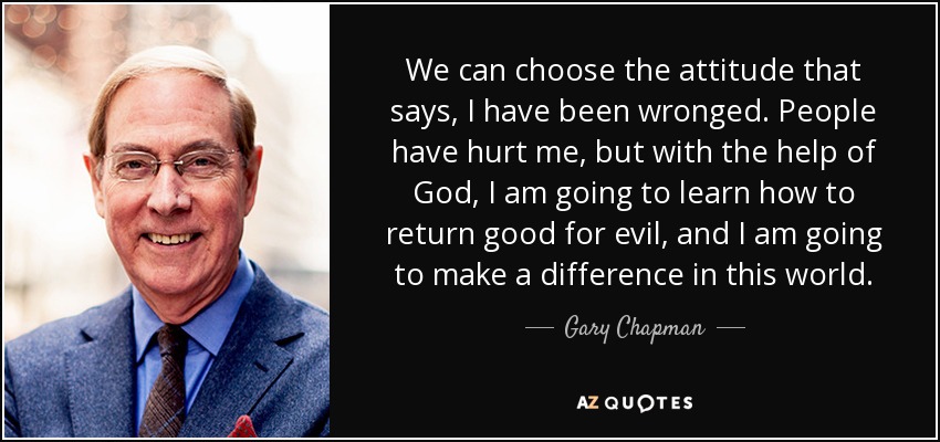 We can choose the attitude that says, I have been wronged. People have hurt me, but with the help of God, I am going to learn how to return good for evil, and I am going to make a difference in this world. - Gary Chapman