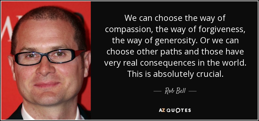 We can choose the way of compassion, the way of forgiveness, the way of generosity. Or we can choose other paths and those have very real consequences in the world. This is absolutely crucial. - Rob Bell