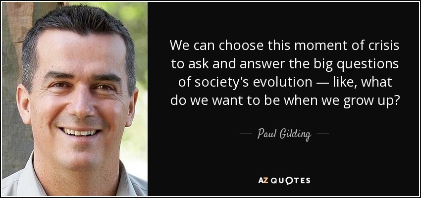 We can choose this moment of crisis to ask and answer the big questions of society's evolution — like, what do we want to be when we grow up? - Paul Gilding
