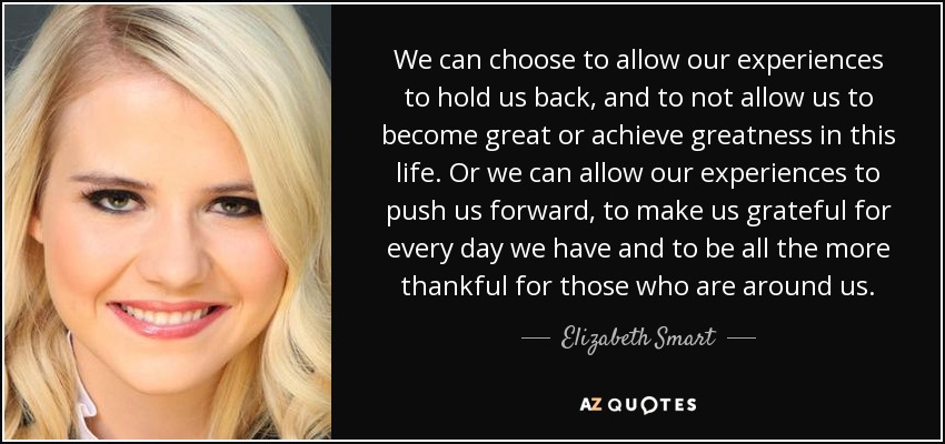 We can choose to allow our experiences to hold us back, and to not allow us to become great or achieve greatness in this life. Or we can allow our experiences to push us forward, to make us grateful for every day we have and to be all the more thankful for those who are around us. - Elizabeth Smart