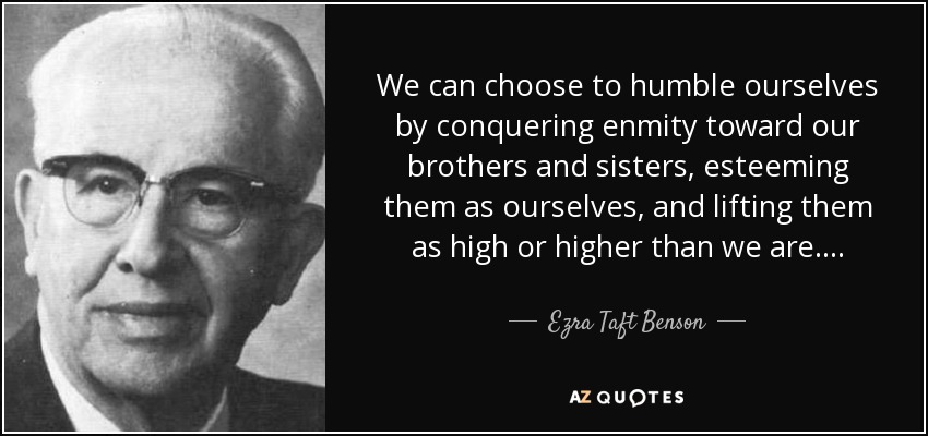 We can choose to humble ourselves by conquering enmity toward our brothers and sisters, esteeming them as ourselves, and lifting them as high or higher than we are. . . . - Ezra Taft Benson